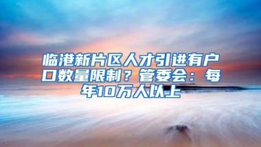 临港新片区人才引进有户口数量限制？管委会：每年10万人以上