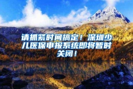 请抓紧时间搞定！深圳少儿医保申报系统即将暂时关闭！