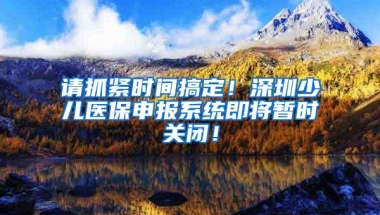 请抓紧时间搞定！深圳少儿医保申报系统即将暂时关闭！