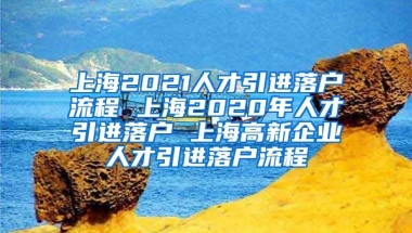 上海2021人才引进落户流程 上海2020年人才引进落户 上海高新企业人才引进落户流程