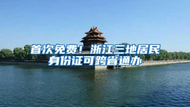 首次免费！浙江三地居民身份证可跨省通办