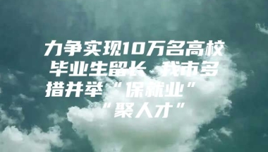 力争实现10万名高校毕业生留长 我市多措并举“保就业”“聚人才”