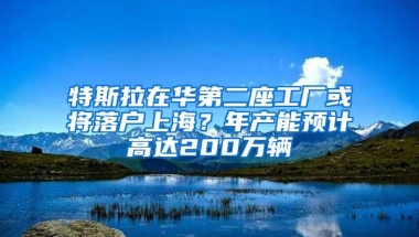 特斯拉在华第二座工厂或将落户上海？年产能预计高达200万辆