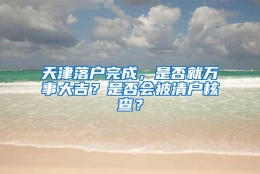 天津落户完成，是否就万事大吉？是否会被清户核查？