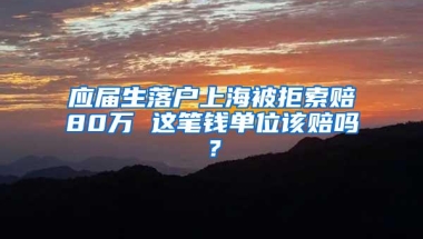 应届生落户上海被拒索赔80万 这笔钱单位该赔吗？