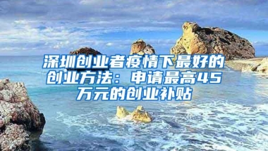 深圳创业者疫情下最好的创业方法：申请最高45万元的创业补贴