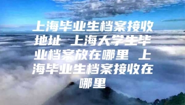 上海毕业生档案接收地址 上海大学生毕业档案放在哪里 上海毕业生档案接收在哪里