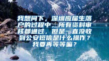 我想问下，深圳应届生落户的过程中，所有资料审核都通过，但是一直没收到公安短信是什么操作？我要再等等嘛？