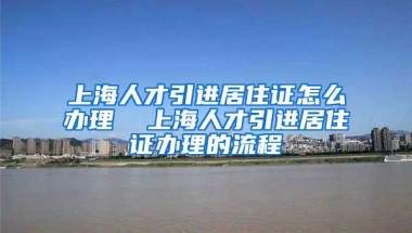 上海人才引进居住证怎么办理  上海人才引进居住证办理的流程