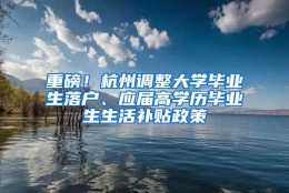 重磅！杭州调整大学毕业生落户、应届高学历毕业生生活补贴政策