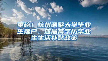 重磅！杭州调整大学毕业生落户、应届高学历毕业生生活补贴政策