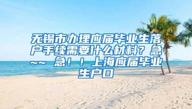 无锡市办理应届毕业生落户手续需要什么材料？急~~ 急！！上海应届毕业生户口