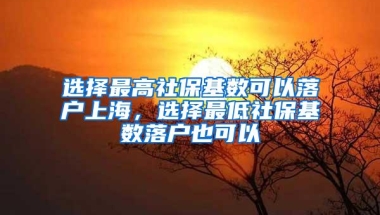 选择最高社保基数可以落户上海，选择最低社保基数落户也可以