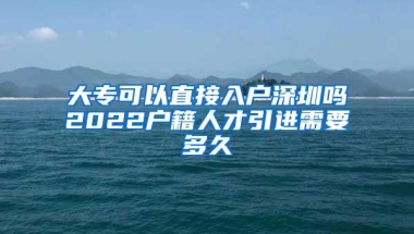 大专可以直接入户深圳吗2022户籍人才引进需要多久