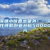 深圳小伙喜出望外！一次性领取创业补贴50000元