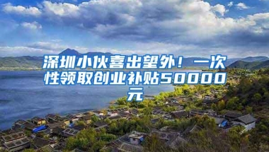 深圳小伙喜出望外！一次性领取创业补贴50000元