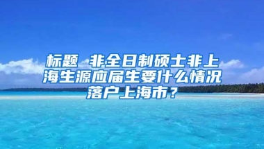 标题 非全日制硕士非上海生源应届生要什么情况落户上海市？