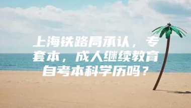 上海铁路局承认，专套本，成人继续教育自考本科学历吗？