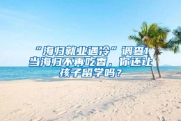 “海归就业遇冷”调查1 当海归不再吃香，你还让孩子留学吗？