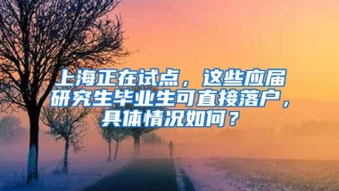 上海正在试点，这些应届研究生毕业生可直接落户，具体情况如何？