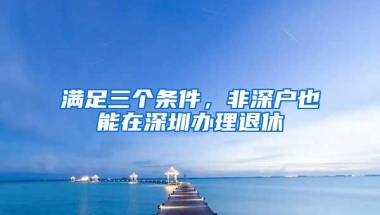 满足三个条件，非深户也能在深圳办理退休