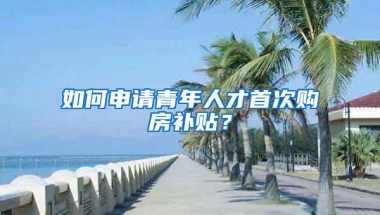 如何申请青年人才首次购房补贴？