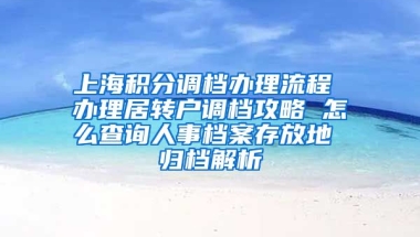 上海积分调档办理流程 办理居转户调档攻略 怎么查询人事档案存放地 归档解析