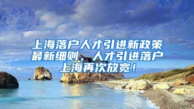 上海落户人才引进新政策最新细则，人才引进落户上海再次放宽！