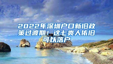 2022年深圳户口新旧政策过渡期！这七类人依旧可以落户