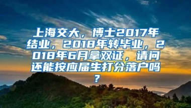 上海交大，博士2017年结业，2018年转毕业，2018年6月拿双证，请问还能按应届生打分落户吗？