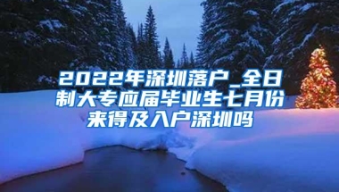 2022年深圳落户_全日制大专应届毕业生七月份来得及入户深圳吗