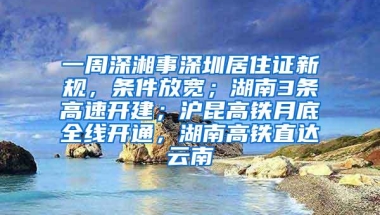 一周深湘事深圳居住证新规，条件放宽；湖南3条高速开建；沪昆高铁月底全线开通，湖南高铁直达云南