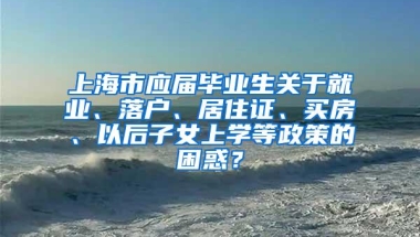 上海市应届毕业生关于就业、落户、居住证、买房、以后子女上学等政策的困惑？