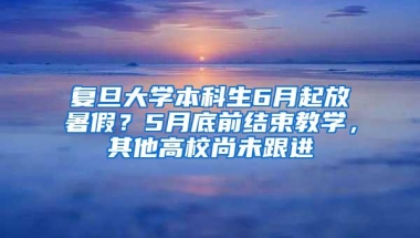 复旦大学本科生6月起放暑假？5月底前结束教学，其他高校尚未跟进