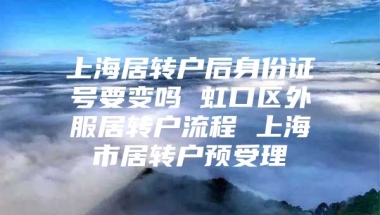 上海居转户后身份证号要变吗 虹口区外服居转户流程 上海市居转户预受理