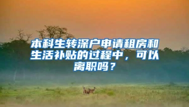 本科生转深户申请租房和生活补贴的过程中，可以离职吗？