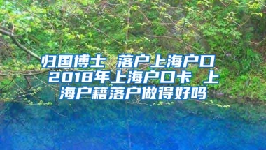 归国博士 落户上海户口 2018年上海户口卡 上海户籍落户做得好吗