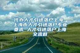 代办人才引进落户上海 上海市人才引进落户专业要求 人才引进落户上海交流群