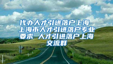 代办人才引进落户上海 上海市人才引进落户专业要求 人才引进落户上海交流群