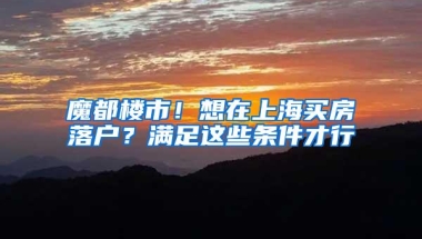 魔都楼市！想在上海买房落户？满足这些条件才行