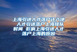 上海引进人才落户迁入地 人才引进落户上海排队时间 影响上海引进人才落户上海的原因