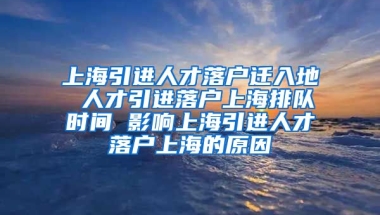 上海引进人才落户迁入地 人才引进落户上海排队时间 影响上海引进人才落户上海的原因