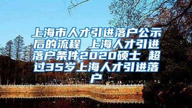 上海市人才引进落户公示后的流程 上海人才引进落户条件2020硕士 超过35岁上海人才引进落户