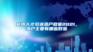 杭州人才引进落户政策2021，落户主要有哪些好处