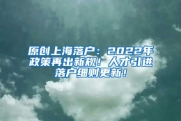 原创上海落户：2022年政策再出新规！人才引进落户细则更新！