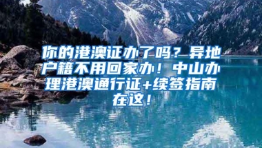 你的港澳证办了吗？异地户籍不用回家办！中山办理港澳通行证+续签指南在这！