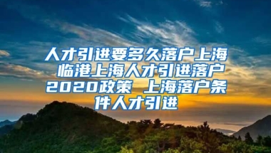 人才引进要多久落户上海 临港上海人才引进落户2020政策 上海落户条件人才引进