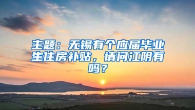 主题：无锡有个应届毕业生住房补贴，请问江阴有吗？