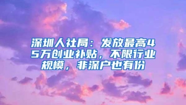 深圳人社局：发放最高45万创业补贴，不限行业规模，非深户也有份