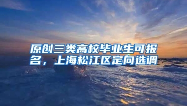 原创三类高校毕业生可报名，上海松江区定向选调